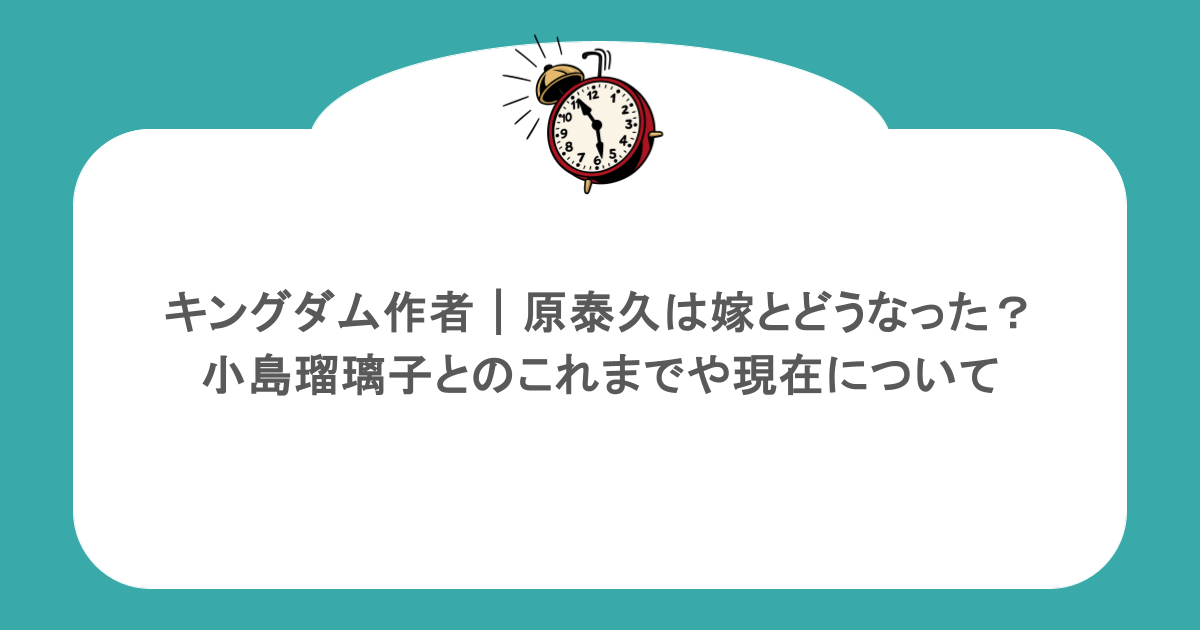 キングダム作者|原泰久は嫁とどうなった?小島瑠璃子とのこれまでや現在について